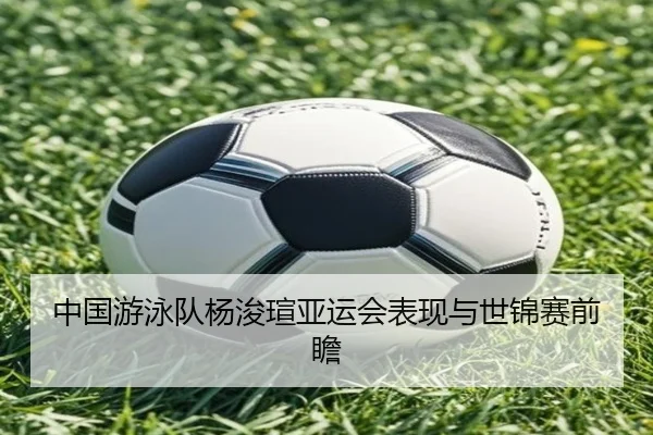 中国游泳队杨浚瑄亚运会表现与世锦赛前瞻